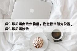 南宫娱乐-拜仁慕尼黑击败弗赖堡，稳坐德甲领先位置_拜仁慕尼黑惨败